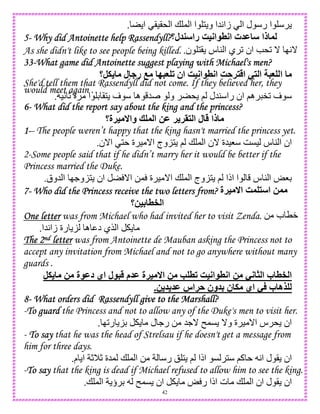 42
‫ا‬ ()(* ‫ا‬ + , ‫ا‬ ‫ا‬ 1 ‫و‬ ‫5ا‬A‫زا‬ ‫ا‬ ‫ل‬ ‫ر‬ ‫ا‬.
5555---- Why did Antoinette help Rassendyll?Why did Antoinette help Rassendyll?Why did Antoinette help Rassendyll?Why did Antoinette help Rassendyll? ‫ل‬ ‫را‬ R=;‫ا‬ 8;‫ا‬ ‫ت‬ M ‫ذا‬‫؟‬
As she didn't like to see people being killed. ‫ن‬ 1( ‫س‬ 4 ‫ا‬ ‫ي‬ 2 ‫ان‬ e*2 _ IA_.
33333333----What game did Antoinette suggest playing with Michael's men?What game did Antoinette suggest playing with Michael's men?What game did Antoinette suggest playing with Michael's men?What game did Antoinette suggest playing with Michael's men?
‫.,؟‬ ‫ل‬ ‫ر‬ O5G # ‫ان‬ R=;‫ا‬ 8;‫ا‬ RA! ‫ا‬ - ‫ا‬ 5G ‫ا‬
She'd tell them that Rassendyll did not come. If they believed her, they
would meet again .
)A c ‫ة‬ ‫ا‬ D (1 ‫ف‬ ‫ه‬ 5 ‫و‬ * ; ‫45ل‬ ‫را‬ ‫ان‬ ;‫ه‬ "2 ‫ف‬.
6666---- What did the report say about the king and the princess?What did the report say about the king and the princess?What did the report say about the king and the princess?What did the report say about the king and the princess?
‫=!ة؟‬ ‫وا‬ ? ‫ا‬ 2M ! !> ‫ا‬ ‫ل‬ ‫ذا‬
1111----- The people weren’t happy that the king hasn't married the princess yet.
‫ا_ن‬ 1 ‫ة‬ ) _‫ا‬ ‫وج‬K1 ; + , ‫ا‬ ‫_ن‬ ‫8)5ة‬ GC) ‫س‬ 4 ‫ا‬ ‫ان‬.
2-Some people said that if he didn’t marry her it would be better if the
Princess married the Duke.
‫5وق‬ ‫ا‬ I.‫و‬K1 ‫ان‬ _‫ا‬ 0, ‫ة‬ ) _‫ا‬ + , ‫ا‬ ‫وج‬K1 ; ‫اذا‬ ‫ا‬ ‫س‬ 4 ‫ا‬ o8D.
7777---- WhoWhoWhoWho did the Princess receive the two letters from?did the Princess receive the two letters from?did the Princess receive the two letters from?did the Princess receive the two letters from? ‫=!ة‬ ‫ا‬ R ‫ا‬ 2
‫4=2؟‬ 8^ ‫ا‬
One letterOne letterOne letterOne letter was from Michael who had invited her to visit Zenda. 0 ‫ب‬ TW
‫5ا‬A‫زا‬ ‫رة‬ K ‫ه‬ ‫د‬ ‫$ي‬ ‫ا‬.
The 2The 2The 2The 2ndndndnd letterletterletterletter was from Antoinette de Mauban asking the Princess not to
accept any invitation from Michael and not to go anywhere without many
guards .
,. 2 ‫ة‬ M‫د‬ ‫اي‬ ‫ل‬ 5 ‫م‬ M ‫=!ة‬ ‫ا‬ 2 K 8# R=;‫ا‬ 8;‫ا‬ 2 -; 1 ‫ا‬ ‫ب‬ 8^ ‫ا‬
.2 M ‫!اس‬A ‫ون‬ 4 ‫ن‬ . ‫اي‬ - ‫ب‬ ‫9ه‬
8888---- What orders did RassendyllWhat orders did RassendyllWhat orders did RassendyllWhat orders did Rassendyll give to the Marshall?give to the Marshall?give to the Marshall?give to the Marshall?
-To guardTo guardTo guardTo guard the Princess and not to allow any of the Duke's men to visit her.
I2‫ر‬ KD ‫ل‬ .‫ر‬ 0 5._ n,C _‫و‬ ‫ة‬ ) _‫ا‬ ‫س‬ * ‫ان‬.
- ToToToTo saysaysaysay that he was the head of Strelsau if he doesn't get a message from
him for three days.
‫ل‬ ( ‫ان‬‫م‬ ‫ا‬ cMc ‫,5ة‬ + , ‫ا‬ 0 ‫ر‬ ! 1 ; ‫اذا‬ C 1 ;‫آ‬ A‫ا‬.
-ToToToTo saysaysaysay that the king is dead if Michael refused to allow him to see the king.
+ , ‫ا‬ ‫ؤ‬ D n,C ‫ان‬ o ‫ر‬ ‫اذا‬ ‫ت‬ + , ‫ا‬ ‫ان‬ ‫ل‬ ( ‫ان‬.
 
