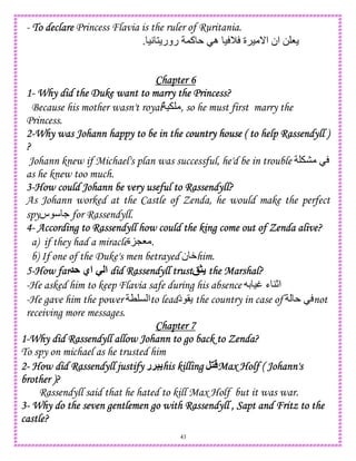 43
- ToToToTo declaredeclaredeclaredeclare Princess Flavia is the ruler of Ruritania.
8)A 1 ‫رور‬ ,‫آ‬ ‫ه‬ ) M ‫ة‬ ) _‫ا‬ ‫ان‬ 0.
Chapter 6Chapter 6Chapter 6Chapter 6
1111---- Why did the Duke want to marry the Princess?Why did the Duke want to marry the Princess?Why did the Duke want to marry the Princess?Why did the Duke want to marry the Princess?
Because his mother wasn't royal ) , so he must first marry the
Princess.
2222----Why was Johann happy to be in the cWhy was Johann happy to be in the cWhy was Johann happy to be in the cWhy was Johann happy to be in the country house ( to help Rassendyll )ountry house ( to help Rassendyll )ountry house ( to help Rassendyll )ountry house ( to help Rassendyll )
????
Johann knew if Michael's plan was successful, he'd be in trouble
as he knew too much.
3333----How could Johann be very useful to Rassendyll?How could Johann be very useful to Rassendyll?How could Johann be very useful to Rassendyll?How could Johann be very useful to Rassendyll?
As Johann worked at the Castle of Zenda, he would make the perfect
spy .‫س‬ for Rassendyll.
4444---- According to Rassendyll how could the king come out of Zenda alive?According to Rassendyll how could the king come out of Zenda alive?According to Rassendyll how could the king come out of Zenda alive?According to Rassendyll how could the king come out of Zenda alive?
a) if they had a miracle‫ة‬KL8 .
b) If one of the Duke's men betrayed ‫ن‬ Whim.
5555----How farHow farHow farHow far A ‫اي‬ - ‫ا‬ did Rassendyll trustdid Rassendyll trustdid Rassendyll trustdid Rassendyll trust 1 the Marshal?the Marshal?the Marshal?the Marshal?
-He asked him to keep Flavia safe during his absence D )t ‫ء‬ 4c‫ا‬
-He gave him the power T C ‫ا‬to lead‫د‬ ( the country in case of not
receiving more messages.
Chapter 7Chapter 7Chapter 7Chapter 7
1111----Why did Rassendyll allow Johann to go back to Zenda?Why did Rassendyll allow Johann to go back to Zenda?Why did Rassendyll allow Johann to go back to Zenda?Why did Rassendyll allow Johann to go back to Zenda?
To spy on michael as he trusted him
2222---- How did RassHow did RassHow did RassHow did Rassendyll justifyendyll justifyendyll justifyendyll justify ‫5!ر‬ his killinghis killinghis killinghis killing , Max Holf ( Johann'sMax Holf ( Johann'sMax Holf ( Johann'sMax Holf ( Johann's
brother )?brother )?brother )?brother )?
Rassendyll said that he hated to kill Max Holf but it was war.
3333---- Why do the seven gentlemen go with Rassendyll , Sapt and Fritz to theWhy do the seven gentlemen go with Rassendyll , Sapt and Fritz to theWhy do the seven gentlemen go with Rassendyll , Sapt and Fritz to theWhy do the seven gentlemen go with Rassendyll , Sapt and Fritz to the
castle?castle?castle?castle?
 