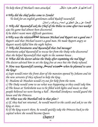 44
To help them if Michael's men attacked. ‫د‬ 4. ;. ‫ه‬ ;I25 C,.
4444----Why did the chief police come to Zenda?Why did the chief police come to Zenda?Why did the chief police come to Zenda?Why did the chief police come to Zenda?
To look for an english gentleman called Rudolf rassendyll.
‫45ل‬ ‫را‬ ‫رودو‬ , ‫ا‬ ‫ي‬K) LA‫ا‬ .‫ر‬ 0 „*
5555---- Why did Rassendyll ask the Chief of the Police to come after twoWhy did Rassendyll ask the Chief of the Police to come after twoWhy did Rassendyll ask the Chief of the Police to come after twoWhy did Rassendyll ask the Chief of the Police to come after two weeks?weeks?weeks?weeks?
a)as his game had almost been discovered.
b) he didn't want more difficult questions.
6666----Why was the relationWhy was the relationWhy was the relationWhy was the relation 0G ‫ا‬ between Michael and Rupert not a good one ?between Michael and Rupert not a good one ?between Michael and Rupert not a good one ?between Michael and Rupert not a good one ?
Rupert said that Michael wasn't a good man. He made Rupert angry so
Rupert nearly killed him the night before.
7777---- Why did Antoinette send Rassendyll that 2nd message?Why did Antoinette send Rassendyll that 2nd message?Why did Antoinette send Rassendyll that 2nd message?Why did Antoinette send Rassendyll that 2nd message?
Antoinette asked Rassendyll to rescue her from the Duke who discovered
that she helped Rassendyll that night in the summer house .
8888---- What did the doctor advise the Duke after exWhat did the doctor advise the Duke after exWhat did the doctor advise the Duke after exWhat did the doctor advise the Duke after examining the real king?amining the real king?amining the real king?amining the real king?
The doctor advised him to set the king free at once but the Duke refused.
9999---- How was Rassendyll cunningHow was Rassendyll cunningHow was Rassendyll cunningHow was Rassendyll cunning ‫ر‬ . and wiseand wiseand wiseand wise(=.A when he planned to savewhen he planned to savewhen he planned to savewhen he planned to save
the king?the king?the king?the king?
a) Sapt would enter the front door of the mansion opened by Johann and tie
the new servants if they refused to help the king .
b) Madame de Mauban would cry out for help from the room.
c) The Duke would come to see what was happening so they could take him.
d) The house at Tarlenheim was to be filled with lights and music so that
people believed we were having a ball . Marshall Strakencz would guard the
house and the Princess.
10101010---- What was the Marshall role in that plan ?What was the Marshall role in that plan ?What was the Marshall role in that plan ?What was the Marshall role in that plan ?
a) If, they had not returned , he would march to the castle and ask to see the
king at once.
b) If the king wasn't there, he would quickly take the Princess back to the
capital where she would become Queen
Chapter 8Chapter 8Chapter 8Chapter 8
 