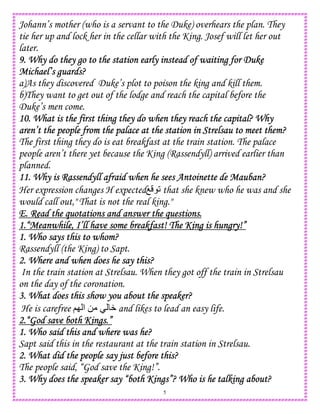 5
Johann’s mother (who is a servant to the Duke) overhears the plan. They
tie her up and lock her in the cellar with the King. Josef will let her out
later.
9. Why do they go to the station early instead of waiting for Duke9. Why do they go to the station early instead of waiting for Duke9. Why do they go to the station early instead of waiting for Duke9. Why do they go to the station early instead of waiting for Duke
Michael’s guards?Michael’s guards?Michael’s guards?Michael’s guards?
a)As they discovered Duke’s plot to poison the king and kill them.
b)They want to get out of the lodge and reach the capital before the
Duke’s men come.
10. What is the first thing they do when they reach the capital? Why10. What is the first thing they do when they reach the capital? Why10. What is the first thing they do when they reach the capital? Why10. What is the first thing they do when they reach the capital? Why
aren’t the people from the palace at the station in Strelsau to meet them?aren’t the people from the palace at the station in Strelsau to meet them?aren’t the people from the palace at the station in Strelsau to meet them?aren’t the people from the palace at the station in Strelsau to meet them?
The first thing they do is eat breakfast at the train station. The palace
people aren’t there yet because the King (Rassendyll) arrived earlier than
planned.
11. Why is Rassendyll afraid when he sees Antoinette de Mauban?11. Why is Rassendyll afraid when he sees Antoinette de Mauban?11. Why is Rassendyll afraid when he sees Antoinette de Mauban?11. Why is Rassendyll afraid when he sees Antoinette de Mauban?
Her expression changes H expectedO 2 that she knew who he was and she
would call out," That is not the real king."
E. Read the quotations and answer the questions.E. Read the quotations and answer the questions.E. Read the quotations and answer the questions.E. Read the quotations and answer the questions.
1.“Meanwhile, I’ll have some breakfast! The King is hungry!”1.“Meanwhile, I’ll have some breakfast! The King is hungry!”1.“Meanwhile, I’ll have some breakfast! The King is hungry!”1.“Meanwhile, I’ll have some breakfast! The King is hungry!”
1. Who says this to whom?1. Who says this to whom?1. Who says this to whom?1. Who says this to whom?
Rassendyll (the King) to Sapt.
2. Where and when does he say this?2. Where and when does he say this?2. Where and when does he say this?2. Where and when does he say this?
In the train station at Strelsau. When they got off the train in Strelsau
on the day of the coronation.
3. What does this show you about the speaker?3. What does this show you about the speaker?3. What does this show you about the speaker?3. What does this show you about the speaker?
He is carefree ;I ‫ا‬ 0 W and likes to lead an easy life.
2.“God save both Kings.”2.“God save both Kings.”2.“God save both Kings.”2.“God save both Kings.”
1. Who said this and where was he?1. Who said this and where was he?1. Who said this and where was he?1. Who said this and where was he?
Sapt said this in the restaurant at the train station in Strelsau.
2. What did the people say just before this?2. What did the people say just before this?2. What did the people say just before this?2. What did the people say just before this?
The people said, “God save the King!”.
3. Why does the speaker say “both Kings”? Who is he talking about?3. Why does the speaker say “both Kings”? Who is he talking about?3. Why does the speaker say “both Kings”? Who is he talking about?3. Why does the speaker say “both Kings”? Who is he talking about?
 