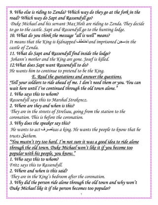 7
9. Who else is riding to Zenda? Which way do they go at the fork in the9. Who else is riding to Zenda? Which way do they go at the fork in the9. Who else is riding to Zenda? Which way do they go at the fork in the9. Who else is riding to Zenda? Which way do they go at the fork in the
road? Which way do Sapt and Rassendyll go?road? Which way do Sapt and Rassendyll go?road? Which way do Sapt and Rassendyll go?road? Which way do Sapt and Rassendyll go?
Duke Michael and his servant Max Holt are riding to Zenda. They decide
to go to the castle. Sapt and Rassendyll go to the hunting lodge.
10. What do you think the message “all is well” means?10. What do you think the message “all is well” means?10. What do you think the message “all is well” means?10. What do you think the message “all is well” means?
It means that the King is kidnapped T1W‫ا‬and imprisoned 0L in the
castle of Zenda.
11. What do Sapt and Rassendyll find inside the lodge?11. What do Sapt and Rassendyll find inside the lodge?11. What do Sapt and Rassendyll find inside the lodge?11. What do Sapt and Rassendyll find inside the lodge?
Johann’s mother and the King are gone. Josef is killed.
12.What does Sapt want Rassendyll to do?12.What does Sapt want Rassendyll to do?12.What does Sapt want Rassendyll to do?12.What does Sapt want Rassendyll to do?
He wants him to continue to pretend to be the King.
E. RE. RE. RE. Read the quotations and answer the questions.ead the quotations and answer the questions.ead the quotations and answer the questions.ead the quotations and answer the questions.
""""Tell your soldiers to ride ahead of me. I don’t need them or you. You canTell your soldiers to ride ahead of me. I don’t need them or you. You canTell your soldiers to ride ahead of me. I don’t need them or you. You canTell your soldiers to ride ahead of me. I don’t need them or you. You can
wait here until I’ve continued through the old town alone.”wait here until I’ve continued through the old town alone.”wait here until I’ve continued through the old town alone.”wait here until I’ve continued through the old town alone.”
1. Who says this to whom?1. Who says this to whom?1. Who says this to whom?1. Who says this to whom?
Rassendyll says this to Marshal Strakencz.
2. Whe2. Whe2. Whe2. Where are they and when is this?re are they and when is this?re are they and when is this?re are they and when is this?
They are in the streets of Strelsau, going from the station to the
coronation. This is before the coronation.
3. Why does the speaker say this?3. Why does the speaker say this?3. Why does the speaker say this?3. Why does the speaker say this?
He wants to act ‫ف‬ E1 as a king. He wants the people to know that he
trusts !> them.
“You mustn’t try too hard. I’m not sure it was a good idea to ride alone“You mustn’t try too hard. I’m not sure it was a good idea to ride alone“You mustn’t try too hard. I’m not sure it was a good idea to ride alone“You mustn’t try too hard. I’m not sure it was a good idea to ride alone
through the old town. Duke Michael won’t like it if you become toothrough the old town. Duke Michael won’t like it if you become toothrough the old town. Duke Michael won’t like it if you become toothrough the old town. Duke Michael won’t like it if you become too
popular with his people, you know.”popular with his people, you know.”popular with his people, you know.”popular with his people, you know.”
1. Who says1. Who says1. Who says1. Who says this to whom?this to whom?this to whom?this to whom?
Fritz says this to Rassendyll.
2. Where and when is this said?2. Where and when is this said?2. Where and when is this said?2. Where and when is this said?
They are in the King’s bedroom after the coronation.
3. Why did the person ride alone through the old town and why won’t3. Why did the person ride alone through the old town and why won’t3. Why did the person ride alone through the old town and why won’t3. Why did the person ride alone through the old town and why won’t
Duke Michael like it if the person becomes too popular?Duke Michael like it if the person becomes too popular?Duke Michael like it if the person becomes too popular?Duke Michael like it if the person becomes too popular?
 