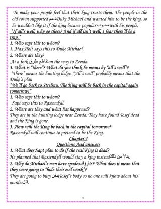8
To make poor people feel that their king trusts them. The people in the
old town supported ; ‫د‬Duke Michael and wanted him to be the king, so
he wouldn't like it if the king became popular ‫ب‬ * with his people.
“If all’s well, why go there? And if all isn’t well, I fear there’ll be a“If all’s well, why go there? And if all isn’t well, I fear there’ll be a“If all’s well, why go there? And if all isn’t well, I fear there’ll be a“If all’s well, why go there? And if all isn’t well, I fear there’ll be a
trap.”trap.”trap.”trap.”
1. Who says this to whom?1. Who says this to whom?1. Who says this to whom?1. Who says this to whom?
1. Max Holt says this to Duke Michael.
2. Where are they?2. Where are they?2. Where are they?2. Where are they?
At a fork ‫ق‬ U OU (2on the way to Zenda.
3. What is “there”? What do you think he means by “all’s well”?3. What is “there”? What do you think he means by “all’s well”?3. What is “there”? What do you think he means by “all’s well”?3. What is “there”? What do you think he means by “all’s well”?
“There” means the hunting lodge. “All’s well” probably means that the
Duke’s plan
“We’ll go back to Strelsau. The King“We’ll go back to Strelsau. The King“We’ll go back to Strelsau. The King“We’ll go back to Strelsau. The King will be back in the capital againwill be back in the capital againwill be back in the capital againwill be back in the capital again
tomorrow!”tomorrow!”tomorrow!”tomorrow!”
1. Who says this to whom?1. Who says this to whom?1. Who says this to whom?1. Who says this to whom?
Sapt says this to Rassendyll.
2. Where are they and what has happened?2. Where are they and what has happened?2. Where are they and what has happened?2. Where are they and what has happened?
They are in the hunting lodge near Zenda. They have found Josef dead
and the King is gone.
3. How will the King3. How will the King3. How will the King3. How will the King be back in the capital tomorrow?be back in the capital tomorrow?be back in the capital tomorrow?be back in the capital tomorrow?
Rassendyll will continue to pretend to be the King.
Chapter 4Chapter 4Chapter 4Chapter 4
Questions And answersQuestions And answersQuestions And answersQuestions And answers
1. What does Sapt plan to do if the real King is dead?1. What does Sapt plan to do if the real King is dead?1. What does Sapt plan to do if the real King is dead?1. What does Sapt plan to do if the real King is dead?
He planned that Rassendyll would stay a king instead+ ‫ذ‬ 0 _5D.
2. Why do Michael’s men have spades2. Why do Michael’s men have spades2. Why do Michael’s men have spades2. Why do Michael’s men have spades‫روف‬ ? What does it mean that? What does it mean that? What does it mean that? What does it mean that
they were going to “hide their evil work”?they were going to “hide their evil work”?they were going to “hide their evil work”?they were going to “hide their evil work”?
They are going to bury 0 5 Josef’s body so no one will know about his
murder 1 .
 