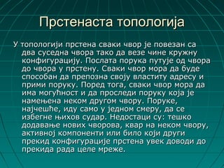 Прстенаста топологија
У топологији прстена сваки чвор је повезан са
  два суседна чвора тако да везе чине кружну
  конфигурацију. Послата порука путује од чвора
  до чвора у прстену. Сваки чвор мора да буде
  способан да препозна своју властиту адресу и
  прими поруку. Поред тога, сваки чвор мора да
  има могућност и да проследи поруку која је
  намењена неком другом чвору. Поруке,
  најчешће, иду само у једном смеру, да се
  избегне њихов судар. Недостаци су: тешко
  додавање нових чворова, квар на неком чвору,
  активној компоненти или било који други
  прекид конфигурације прстена увек доводи до
  прекида рада целе мреже.
 