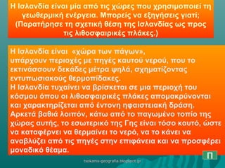 Η Ισλανδία είναι μία από τις χώρες που χρησιμοποιεί τη
γεωθερμική ενέργεια. Μπορείς να εξηγήσεις γιατί;
(Παρατήρησε τη σχετική θέση της Ισλανδίας ως προς
τις λιθοσφαιρικές πλάκες.)
Η Ισλανδία είναι «χώρα των πάγων»,
υπάρχουν περιοχές με πηγές καυτού νερού, που το
εκτινάσσουν δεκάδες μέτρα ψηλά, σχηματίζοντας
εντυπωσιακούς θερμοπίδακες.
Η Ισλανδία τυχαίνει να βρίσκεται σε μια περιοχή του
κόσμου όπου οι λιθοσφαιρικές πλάκες απομακρύνονται
και χαρακτηρίζεται από έντονη ηφαιστειακή δράση.
Αρκετά βαθιά λοιπόν, κάτω από το παγωμένο τοπίο της
χώρας αυτής, το εσωτερικό της Γης είναι τόσο καυτό, ώστε
να καταφέρνει να θερμαίνει το νερό, να το κάνει να
αναβλύζει από τις πηγές στην επιφάνεια και να προσφέρει
μοναδικό θέαμα.
Πtsokanis-geografia.blogspot.grtsokanis-geografia.blogspot.gr
 