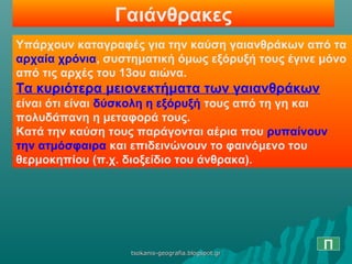 Γαιάνθρακες
Υπάρχουν καταγραφές για την καύση γαιανθράκων από τα
αρχαία χρόνια, συστηματική όμως εξόρυξή τους έγινε μόνο
από τις αρχές του 13ου αιώνα.
Τα κυριότερα μειονεκτήματα των γαιανθράκων
είναι ότι είναι δύσκολη η εξόρυξή τους από τη γη και
πολυδάπανη η μεταφορά τους.
Κατά την καύση τους παράγονται αέρια που ρυπαίνουν
την ατμόσφαιρα και επιδεινώνουν το φαινόμενο του
θερμοκηπίου (π.χ. διοξείδιο του άνθρακα).
Πtsokanis-geografia.blogspot.grtsokanis-geografia.blogspot.gr
 