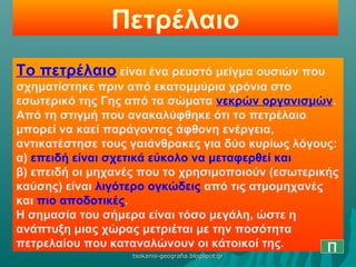 Πετρέλαιο
Το πετρέλαιο είναι ένα ρευστό μείγμα ουσιών που
σχηματίστηκε πριν από εκατομμύρια χρόνια στο
εσωτερικό της Γης από τα σώματα νεκρών οργανισμών.
Από τη στιγμή που ανακαλύφθηκε ότι το πετρέλαιο
μπορεί να καεί παράγοντας άφθονη ενέργεια,
αντικατέστησε τους γαιάνθρακες για δύο κυρίως λόγους:
α) επειδή είναι σχετικά εύκολο να μεταφερθεί και
β) επειδή οι μηχανές που το χρησιμοποιούν (εσωτερικής
καύσης) είναι λιγότερο ογκώδεις από τις ατμομηχανές
και πιο αποδοτικές.
Η σημασία του σήμερα είναι τόσο μεγάλη, ώστε η
ανάπτυξη μιας χώρας μετριέται με την ποσότητα
πετρελαίου που καταναλώνουν οι κάτοικοί της. Πtsokanis-geografia.blogspot.grtsokanis-geografia.blogspot.gr
 