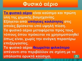 Φυσικό αέριο
Το φυσικό αέριο είναι καύσιμο και πρώτη
ύλη της χημικής βιομηχανίας.
Εξάγεται από υπόγειες κοιλότητες στις
οποίες βρίσκεται υπό υψηλή πίεση.
Το φυσικό αέριο μεταφέρεται προς τους
τόπους όπου πρόκειται να χρησιμοποιηθεί
όπως είναι, χωρίς την ανάγκη περαιτέρω
επεξεργασίας.
Το φυσικό αέριο θεωρείται φιλικότερο
απέναντι στο περιβάλλον σε σχέση με τα
υπόλοιπα ορυκτά καύσιμα. Πtsokanis-geografia.blogspot.grtsokanis-geografia.blogspot.gr
 