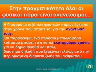 Στην πραγματικότητα όλοι οι
φυσικοί πόροι είναι ανανεώσιμοι...
Η διαφορά μεταξύ των φυσικών πόρων έγκειται
στον χρόνο που απαιτείται για την ανανέωσή
τους.
Για παράδειγμα, ένα πλούσιο μεταλλοφόρο
κοίτασμα μπορεί να απαιτεί εκατομμύρια χρόνια
για να δημιουργηθεί και πάλι,
διάστημα δηλαδή που ξεφεύγει τελείως από την
περιορισμένη διάρκεια ζωής του ανθρώπου.
Πtsokanis-geografia.blogspot.grtsokanis-geografia.blogspot.gr
 
