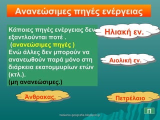Ανανεώσιμες πηγές ενέργειας
Κάποιες πηγές ενέργειας δεν
εξαντλούνται ποτέ .
(ανανεώσιμες πηγές )
Ενώ άλλες δεν μπορούν να
ανανεωθούν παρά μόνο στη
διάρκεια εκατομμυρίων ετών
(κτλ.).
(μη ανανεώσιμες.)
Ηλιακή εν.Ηλιακή εν.
Αιολική εν.Αιολική εν.
Άνθρακας,Άνθρακας, ΠετρέλαιοΠετρέλαιο
Πtsokanis-geografia.blogspot.grtsokanis-geografia.blogspot.gr
 