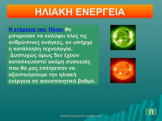 ΗΛΙΑΚΗ ΕΝΕΡΓΕΙΑ
Η ενέργεια του Ήλιου θα
μπορούσε να καλύψει όλες τις
ανθρώπινες ανάγκες, αν υπήρχε
η κατάλληλη τεχνολογία.
Δυστυχώς όμως δεν έχουν
κατασκευαστεί ακόμη συσκευές
που θα μας επέτρεπαν να
αξιοποιήσουμε την ηλιακή
ενέργεια σε ικανοποιητικό βαθμό.
Πtsokanis-geografia.blogspot.grtsokanis-geografia.blogspot.gr
 