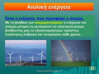 Αιολική ενέργεια
Είναι η ενέργεια, που προσφέρει ο άνεμος.
Με τη βοήθεια των ανεμογεννητριών η ενέργεια του
ανέμου μπορεί να μετατραπεί σε ηλεκτρικό ρεύμα,
βοηθώντας μας να εξοικονομήσουμε τεράστιες
ποσότητες άνθρακα και πετρελαίου κάθε χρόνο.
Πtsokanis-geografia.blogspot.grtsokanis-geografia.blogspot.gr
 