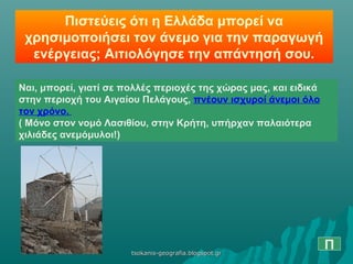 Πιστεύεις ότι η Ελλάδα μπορεί να
χρησιμοποιήσει τον άνεμο για την παραγωγή
ενέργειας; Αιτιολόγησε την απάντησή σου.
Ναι, μπορεί, γιατί σε πολλές περιοχές της χώρας μας, και ειδικά
στην περιοχή του Αιγαίου Πελάγους, πνέουν ισχυροί άνεμοι όλο
τον χρόνο.
( Μόνο στον νομό Λασιθίου, στην Κρήτη, υπήρχαν παλαιότερα
χιλιάδες ανεμόμυλοι!)
Πtsokanis-geografia.blogspot.grtsokanis-geografia.blogspot.gr
 