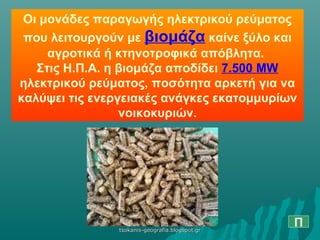 Οι μονάδες παραγωγής ηλεκτρικού ρεύματος
που λειτουργούν με βιομάζα καίνε ξύλο και
αγροτικά ή κτηνοτροφικά απόβλητα.
Στις Η.Π.Α. η βιομάζα αποδίδει 7.500 MW
ηλεκτρικού ρεύματος, ποσότητα αρκετή για να
καλύψει τις ενεργειακές ανάγκες εκατομμυρίων
νοικοκυριών.
Πtsokanis-geografia.blogspot.grtsokanis-geografia.blogspot.gr
 