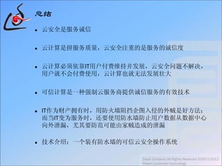 总结
 云安全是服务诚信
 云计算是拼服务质量，云安全注重的是服务的诚信度
 云计算必须依靠IT用户付费维持并发展，云安全问题不解决，
用户就不会付费使用，云计算也就无法发展壮大
 可信计算是一种强制云服务商提供诚信服务的有效技术
 IT作为财产拥有时，用防火墙阻挡企图入侵的外贼是好方法；
而当IT变为服务时，还要使用防水墙防止用户数据从数据中心
向外泄漏，尤其要防范可能由家贼造成的泄漏
 技术介绍：一个装有防水墙的可信云安全操作系统
Daoli Company All Rights Reserved ©2011-2012
Patent protected technology
 