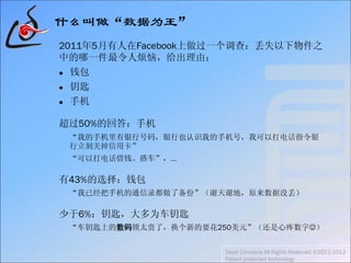 什么叫做“数据为王”
2011年5月有人在Facebook上做过一个调查：丢失以下物件之
中的哪一件最令人烦恼，给出理由：
 钱包
 钥匙
 手机
超过50%的回答：手机
“我的手机里有银行号码，银行也认识我的手机号，我可以打电话指令银
行立刻关掉信用卡”
“可以打电话借钱、搭车”，…
有43%的选择：钱包
“我已经把手机的通信录都做了备份”（谢天谢地，原来数据没丢）
少于6%：钥匙，大多为车钥匙
“车钥匙上的数码锁太贵了，换个新的要花250美元”（还是心疼数字）
Daoli Company All Rights Reserved ©2011-2012
Patent protected technology
 