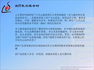 当IT变为服务时
云计算时代的IT用户只关心能获得什么类型的服务（仅与他们所从事
的业务有关）。在服务质量上用户关心的是：使用是否方便，服务是
否稳定、可靠，数据是否安全，价格是否合理。即：IT用户只关心这
些可以用服务水平协议（SLA）来约定的东西
至于服务提供商使用了精致到多少纳米的CPU、多少吨位级的高端存
储设备、什么品牌的操作系统、 多么昂贵的数据库、什么版本的软
件、怎么杀毒的、甚至是如何保护信息安全的，等等，这些都是IT作
为财产时的产品质量问题，IT用户既然不再购买IT产品，自然就已经
不再关心这些名堂了
IT拼产品质量做法的市场的成长性正在被IT拼服务质量做法的情形超
越
拼产品的收入多为一次性的，拼服务的收入是可循环的
Daoli Company All Rights Reserved ©2011-2012
Patent protected technology
 