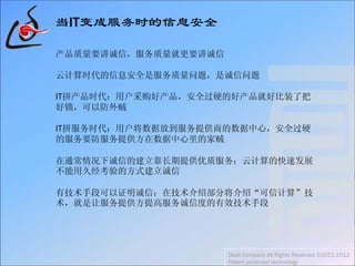 当IT变成服务时的信息安全
产品质量要讲诚信，服务质量就更要讲诚信
云计算时代的信息安全是服务质量问题，是诚信问题
IT拼产品时代：用户采购好产品，安全过硬的好产品就好比装了把
好锁，可以防外贼
IT拼服务时代：用户将数据放到服务提供商的数据中心，安全过硬
的服务要防服务提供方在数据中心里的家贼
在通常情况下诚信的建立靠长期提供优质服务；云计算的快速发展
不能用久经考验的方式建立诚信
有技术手段可以证明诚信：在技术介绍部分将介绍“可信计算”技
术，就是让服务提供方提高服务诚信度的有效技术手段
Daoli Company All Rights Reserved ©2011-2012
Patent protected technology
 