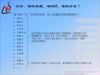 讨论：谁的数据，谁的IT，谁的安全？
如今的“云”有多种多样，以下是我们常听到的例子：
 政务云
 健康云
 语音云
 云杀毒
 云输入法
 物流云
 智慧云
 电商云
 旅游云
 视频云
 云游戏
 ……
 金融云
 私有云
 ……
Daoli Company All Rights Reserved ©2011-2012
Patent protected technology
此类事物大多为信息服务和网上智能服务，更准确应该叫
做Web2.0，不能认为是“IT作为服务”，因为相关的数据
不属于用户，而属于服务提供方（别以为你发的“围脖”
就是你的数据）
此类东西与服务二字毫无关系，说是数据中心整合不冤枉人的
 