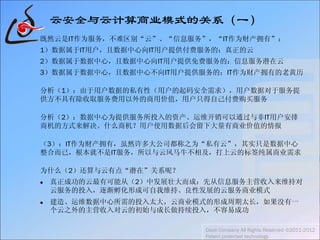云安全与云计算商业模式的关系（一）
既然云是IT作为服务，不难区别“云”、“信息服务”，“IT作为财产拥有”：
1）数据属于IT用户，且数据中心向IT用户提供付费服务的：真正的云
2）数据属于数据中心，且数据中心向IT用户提供免费服务的：信息服务潜在云
3）数据属于数据中心，且数据中心不向IT用户提供服务的：IT作为财产拥有的老黄历
分析（1）：由于用户数据的私有性（用户的起码安全需求），用户数据对于服务提
供方不具有除收取服务费用以外的商用价值，用户只得自己付费购买服务
分析（2）：数据中心为提供服务所投入的资产、运维开销可以通过与非IT用户安排
商机的方式来解决。什么商机？用户使用数据后会留下大量有商业价值的情报
（3）：IT作为财产拥有，虽然许多大公司都称之为“私有云”，其实只是数据中心
整合而已，根本就不是IT服务，所以与云风马牛不相及，打上云的标签纯属商业需求
为什么（2）还算与云有点“潜在”关系呢？
 真正成功的云最有可能从（2）中发展壮大而成：先从信息服务主营收入来维持对
云服务的投入，逐渐孵化形成可自我维持、良性发展的云服务商业模式
 建造、运维数据中心所需的投入太大，云商业模式的形成周期太长，如果没有一
个云之外的主营收入对云的初始与成长做持续投入，不容易成功
Daoli Company All Rights Reserved ©2011-2012
Patent protected technology
 