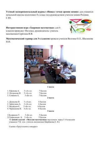  

Устный экспериментальный журнал «Пища с точки зрения химии» для учащихся
начальной школы подготовил 8 а класс под руководством учителя химии Розовик
С.Ю.

	
  

Интерактивная игра «Здоровая математика» для 6
классов проводил 10а класс, руководитель- учитель
математики Серёгина И.Я.

Математический турнир для 3-х классов провели учителя Волгина О.Л., Шилинова
Н.Н.




                                                      1 место
       1. Ефимова А.     3 «А» кл.         7 баллов
       2. Литвинова Я.   3 «А» кл.         7 баллов
       3. Семёнов А.      3 «Б» кл.        7 баллов
                                                      2 место
       1. Денисова И.  3 «А»кл.            6 баллов
       2. Зайнулина А. 3 «А» кл.           6 баллов
       3. Медведев Е.  3 «Б» кл.          6 баллов
       4. Чернышова К. 3«А» кл.            6 баллов
                                                      3 место
       1.Кудряшов Т.      3 «Б» кл.       5 баллов
       2.Спиридонов А. 3 «Б» кл.          5 баллов
          С живой газетой « Веселая математика» выступили перед 5 -4 классами
         учащиеся 7 б( отв.- учитель математики Щербакова Е. Н.)

         Сценка «Треугольник и квадрат»
 