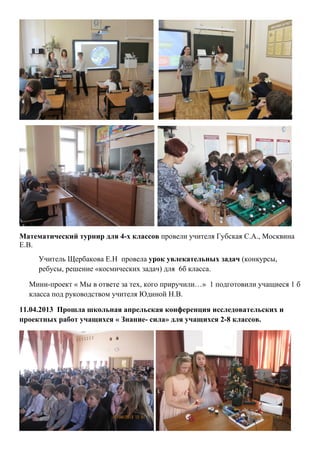 Математический турнир для 4-х классов провели учителя Губская С.А., Москвина
Е.В.
     Учитель Щербакова Е.Н провела урок увлекательных задач (конкурсы,
     ребусы, решение «космических задач) для 6б класса.

  Мини-проект « Мы в ответе за тех, кого приручили…» 1 подготовили учащиеся 1 б
  класса под руководством учителя Юдиной Н.В.

11.04.2013 Прошла школьная апрельская конференция исследовательских и
проектных работ учащихся « Знание- сила» для учащихся 2-8 классов.
 