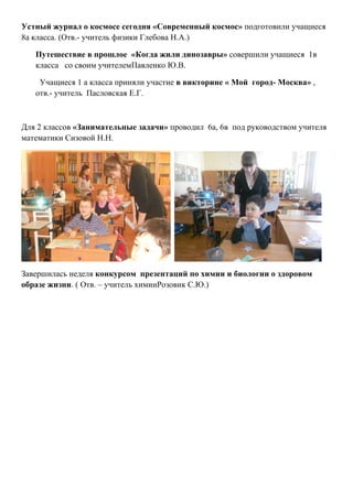 Устный журнал о космосе сегодня «Современный космос» подготовили учащиеся
8а класса. (Отв.- учитель физики Глебова Н.А.)

   Путешествие в прошлое «Когда жили динозавры» совершили учащиеся 1в
   класса со своим учителемПавленко Ю.В.

    Учащиеся 1 а класса приняли участие в викторине « Мой город- Москва» ,
   отв.- учитель Пасловская Е.Г.



Для 2 классов «Занимательные задачи» проводил 6а, 6в под руководством учителя
математики Сизовой Н.Н.




Завершилась неделя конкурсом презентаций по химии и биологии о здоровом
образе жизни. ( Отв. – учитель химииРозовик С.Ю.)
 