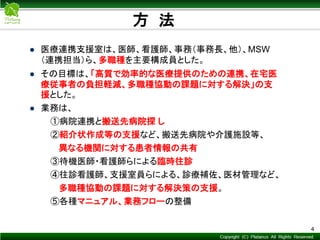 Copyright © Mediva Inc. All Rights Reserved.
方 法
4
 医療連携支援室は、医師、看護師、事務（事務長、他）、MSW
（連携担当）ら、多職種を主要構成員とした。
 その目標は、「高質で効率的な医療提供のための連携、在宅医
療従事者の負担軽減、多職種協動の課題に対する解決」の支
援とした。
 業務は、
①病院連携と搬送先病院探 し
②紹介状作成等の支援など、搬送先病院や介護施設等、
異なる機関に対する患者情報の共有
③待機医師・看護師らによる臨時往診
④往診看護師、支援室員らによる、診療補佐、医材管理など、
多職種協動の課題に対する解決策の支援。
⑤各種マニュアル、業務フローの整備
 