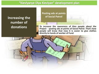 To increase the awareness of Kiev people about the
Project - posting ads at points of Social Patrol. That’s how
people will know that now it is easier to give clothes
directly to hands of worker of Fund
Increasing the
number of
donations
Posting ads at points
of Social Patrol
 