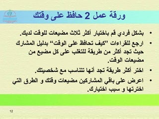 ‫عمل‬ ‫ورقة‬2‫وقتك‬ ‫على‬ ‫حاافظ‬
•.‫لديك‬ ‫للوقت‬ ‫مضيعات‬ ‫ثل ث‬ ‫أكثر‬ ‫باختيار‬ ‫قم‬ ‫افرادي‬ ‫بشكل‬
•‫المشارك‬ ‫بدليل‬ “‫الوقت‬ ‫على‬ ‫تحاافظ‬ ‫”كيف‬ ‫للقراءات‬ ‫ارجع‬
‫من‬ ‫مضيع‬ ‫كل‬ ‫على‬ ‫للتغلب‬ ‫طريقة‬ ‫من‬ ‫أكثر‬ ‫تجد‬ ‫حيث‬
.‫الوقت‬ ‫مضيعات‬
•.‫شخصيتك‬ ‫مع‬ ‫تتناسب‬ ‫أنها‬ ‫تجد‬ ‫طريقة‬ ‫أكثر‬ ‫اختر‬
•‫التي‬ ‫الطرق‬ ‫و‬ ‫وقتك‬ ‫مضيعات‬ ‫المشاركين‬ ‫باقي‬ ‫على‬ ‫اعرض‬
.‫اختيارك‬ ‫سبب‬ ‫و‬ ‫اخترتها‬
12
 