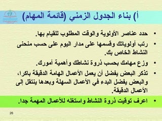 (‫المهام‬ ‫)اقائمة‬ ‫الزمني‬ ‫الجدلول‬ ‫بناء‬ (‫أ‬
•.‫بها‬ ‫للقيام‬ ‫المطلوب‬ ‫لوالواقت‬ ‫اللولوية‬ ‫عناصر‬ ‫حدد‬
•‫منحنى‬ ‫حسب‬ ‫على‬ ‫اليوم‬ ‫مدار‬ ‫على‬ ‫لواقسمها‬ ‫ألولوياتك‬ ‫رتب‬
.‫بك‬ ‫الخاص‬ ‫النشاط‬
•‫أمورك‬ ‫لوأهمية‬ ‫نشاطك‬ ‫ذرلوة‬ ‫بحسب‬ ‫مهامك‬ ‫لومزع‬.
•،‫باكرا‬ ‫الداقيقة‬ ‫الهامة‬ ‫العمال‬ ‫يعمل‬ ‫أن‬ ‫يفضل‬ ‫البعض‬ ‫تذكر‬
‫إلى‬ ‫ينتقل‬ ‫لوبعدها‬ ‫السهلة‬ ‫العمال‬ ‫في‬ ‫البدء‬ ‫يفضل‬ ‫لوالبعض‬
.‫الداقيقة‬ ‫العمال‬
•.‫تجدا‬ ‫المهمة‬ ‫للعمال‬ ‫لواستغله‬ ‫النشاط‬ ‫ذرلوة‬ ‫تواقيت‬ ‫اعرف‬
26
 