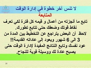 ‫الوقت‬ ‫إدارة‬ ‫في‬ ‫خطوة‬ ‫آخر‬ ‫تنس‬ ‫ل‬
‫المتابعة‬
‫تعرف‬ ‫لكي‬ ‫فترة‬ ‫كل‬ ‫قيمه‬ ‫و‬ ‫أعمال‬ ‫من‬ ‫أشنجزته‬ ‫ما‬ ‫تابع‬
.‫تطورك‬ ‫تتابع‬ ‫حتي‬ ‫وضعفك‬ ‫قوتك‬ ‫شنقاط‬
‫من‬ ‫المدة‬ ‫بين‬ ‫التخطيط‬ ‫عن‬ ‫يتراجع‬ ‫البعض‬ ‫أن‬ ‫لحظ‬
3‫الى‬6!!‫القديمة‬ ‫عاداته‬ ‫إلى‬ ‫ويعود‬ ‫شهور‬
‫حتى‬ ‫الوقت‬ ‫لدارة‬ ‫المفيدة‬ ‫النتائج‬ ‫وتابع‬ ‫شنفسك‬ ‫عود‬
.‫للنجاح‬ ‫قوية‬ ‫ووسيلة‬ ‫لك‬ ‫عادة‬ ‫يصبح‬
31
 