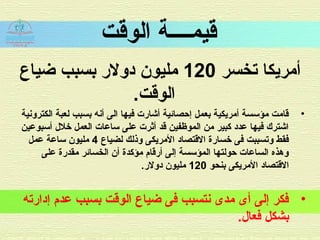 ‫الوقت‬ ‫قيمــــة‬
‫تخسر‬ ‫أمريكا‬120‫ضياع‬ ‫بسبب‬ ‫ادولر‬ ‫مليون‬
.‫الوقت‬
•‫الكترونية‬ ‫لعبة‬ ‫بسبب‬ ‫أنه‬ ‫الى‬ ‫فيها‬ ‫أشارت‬ ‫إحصائية‬ ‫بعمل‬ ‫أمريكية‬ ‫مؤسسة‬ ‫قامت‬
‫أسبوعين‬ ‫خل ل‬ ‫العمل‬ ‫ساعات‬ ‫على‬ ‫أثرت‬ ‫قد‬ ‫الموظفين‬ ‫من‬ ‫كبير‬ ‫عداد‬ ‫فيها‬ ‫اشترك‬
‫لضياع‬ ‫وذلك‬ ‫المريكى‬ ‫القتصااد‬ ‫خسارة‬ ‫فى‬ ‫وتسببت‬ ‫فقط‬4‫عمل‬ ‫ساعة‬ ‫مليون‬
‫على‬ ‫مقدرة‬ ‫الخسائر‬ ‫أن‬ ‫مؤكدة‬ ‫أرقام‬ ‫إلى‬ ‫المؤسسة‬ ‫حولتها‬ ‫الساعات‬ ‫وهذه‬
‫بنحو‬ ‫المريكى‬ ‫القتصااد‬120.‫ادولر‬ ‫مليون‬
•‫إادارته‬ ‫عدم‬ ‫بسبب‬ ‫الوقت‬ ‫ضياع‬ ‫فى‬ ‫نتسبب‬ ‫مدى‬ ‫أى‬ ‫إلى‬ ‫فكر‬
.‫فعا ل‬ ‫بشكل‬
 