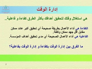 ..‫فاعلية‬ ‫و‬ ‫كفاءة‬ ‫الطرق‬ ‫بأكثر‬ ‫أهدافك‬ ‫لتحقيق‬ ‫وقتك‬ ‫استغل ل‬ ‫هي‬
‫هي‬ ‫الكفاءة‬‫أي‬ ‫صحيحة‬ ‫بطريقة‬ ‫العما ل‬ ‫أاداء‬‫تحق‬‫ي‬‫ممكن‬ ‫عائد‬ ‫أكبر‬ ‫ق‬
‫وكلفة‬ ‫ممكن‬ ‫جهد‬ ‫أقل‬ ‫مقابل‬.
‫هي‬ ‫الفاعلية‬‫أي‬ ‫الصحيحة‬ ‫العما ل‬ ‫أاداء‬‫أهداف‬ ‫تحقيق‬ ‫مدى‬.‫المؤسسة‬
‫بفاعلية؟‬ ‫الوقت‬ ‫إادارة‬ ‫و‬ ‫بكفاءة‬ ‫الوقت‬ ‫إادارة‬ ‫بين‬ ‫الفرق‬ ‫ما‬
7
 