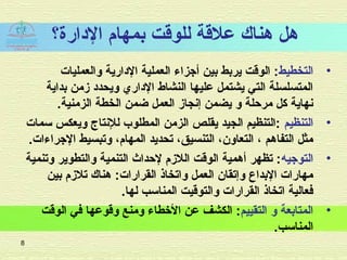‫الادارة؟‬ ‫بمهام‬ ‫للوقت‬ ‫علقة‬ ‫هناك‬ ‫هل‬
•‫التخطيط‬‫والعمليات‬ ‫الادارية‬ ‫العملية‬ ‫أجزاء‬ ‫بين‬ ‫يربط‬ ‫الوقت‬ :
‫بداية‬ ‫زمن‬ ‫ويحداد‬ ‫الاداري‬ ‫النشاط‬ ‫عليها‬ ‫يشتمل‬ ‫التي‬ ‫المتسلسلة‬
.‫الزمنية‬ ‫الخطة‬ ‫ضمن‬ ‫العمل‬ ‫إنجاز‬ ‫يضمن‬ ‫و‬ ‫مرحلة‬ ‫كل‬ ‫نهاية‬
•‫التنظيم‬‫سمات‬ ‫ويعكس‬ ‫للنتاج‬ ‫المطلوب‬ ‫الزمن‬ ‫يقلص‬ ‫الجيد‬ ‫:التنظيم‬
.‫الجراءات‬ ‫وتبسيط‬ ،‫المهام‬ ‫تحديد‬ ،‫التنسيق‬ ،‫التعاون‬ ، ‫التفاهم‬ ‫مثل‬
•‫التوجيه‬‫وتنمية‬ ‫والتطوير‬ ‫التنمية‬ ‫لحداث‬ ‫اللزم‬ ‫الوقت‬ ‫أهمية‬ ‫تظهر‬ :
‫بين‬ ‫تلزم‬ ‫هناك‬ :‫القرارات‬ ‫واتخاذ‬ ‫العمل‬ ‫وإتقان‬ ‫البداع‬ ‫مهارات‬
.‫لها‬ ‫المناسب‬ ‫والتوقيت‬ ‫القرارات‬ ‫اتخاذ‬ ‫فعالية‬
•‫التقييم‬ ‫و‬ ‫المتابعة‬‫الوقت‬ ‫في‬ ‫وقوعها‬ ‫ومنع‬ ‫الخطاء‬ ‫عن‬ ‫الكشف‬ :
.‫المناسب‬
8
 