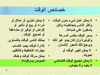 ‫الوقت‬ ‫خصائص‬
•‫أو‬ ‫إحل ل‬ ‫أو‬ ‫تخزين‬ ‫يمكن‬ ‫ل‬
‫أو‬ ‫تأخير‬ ‫أو‬ ‫بيع‬ ‫أو‬ ‫شراء‬
‫مضاعفة‬ ‫أو‬ ‫توفير‬ ‫أو‬ ‫إقراض‬
. ‫الوقت‬ ‫تصنيع‬ ‫أو‬
•.‫بالتساوي‬ ‫الوقت‬ ‫الناس‬ ‫يمتلك‬
•‫اكتساب‬ ‫يجب‬ ‫الوقت‬ ‫لادارة‬
.‫والتنظيم‬ ‫التخطيط‬ ‫مهارات‬
•‫وهناك‬ ‫الوقت‬ ‫سرقة‬ ‫يمكن‬
!‫يسرقونه‬ ‫لصوص‬
•،‫الوقت‬ ‫بدون‬ ‫شيء‬ ‫عمل‬ ‫يمكن‬ ‫ل‬
‫ولكن‬ ‫يتجاهلونه‬ ‫الناس‬ ‫وأكثر‬
.‫ضياعه‬ ‫على‬ ‫يأسفون‬
•‫السرعة‬ ‫بنفس‬ ‫الوقت‬ ‫يسير‬
‫ذلك‬ ‫غير‬ ‫يبدو‬ ‫كان‬ ‫وإن‬ ‫والوتيرة‬
.‫النسان‬ ‫لشعور‬ ‫ذلك‬ ‫ويرجع‬
•‫أو‬ ‫الوقت‬ ‫تغيير‬ ‫يمكن‬ ‫ل‬
.‫تحويله‬
•‫فالماضي‬ ‫الوقت‬ ‫تجميع‬ ‫يمكن‬ ‫ل‬
.‫يعوض‬ ‫ول‬ ‫يعواد‬ ‫ل‬
9
 