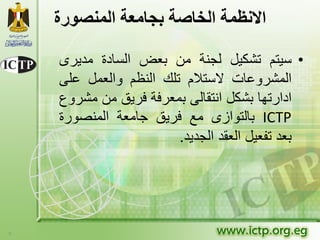 ‫االنظوة الخاصة بجاهعة الونصورة‬

    ‫• سٌتم تشكٌل لجنة من بعض السادة مدٌرى‬
    ‫المشروعات الستالم تلك النظم والعمل على‬
    ‫ادارتها بشكل انتقالى بمعرفة فرٌق من مشروع‬
    ‫‪ ICTP‬بالتوازى مع فرٌق جامعة المنصورة‬
                        ‫بعد تفعٌل العقد الجدٌد.‬




‫9‬
 