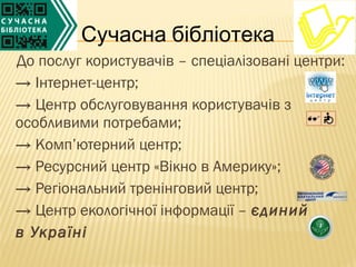 Сучасна бібліотека
До послуг користувачів – спеціалізовані центри:
→ Інтернет-центр;
→ Центр обслуговування користувачів з
особливими потребами;
→ Комп’ютерний центр;
→ Ресурсний центр «Вікно в Америку»;
→ Регіональний тренінговий центр;
→ Центр екологічної інформації – єдиний
в Україні
 