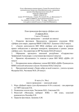 Отдел образования администрации г.Гуково Ростовской области
муниципальное бюджетное общеобразовательное учреждение
средняя общеобразовательная школа № 23
имени В.А.Шеболдаева
(МБОУ СОШ № 23)
индекс 347 879 Россия, г. Гуково, Ростовской обл., ул. Молодежная 17,
ИНН 6144006163, регистрационный № 525,
Тел. 8(86361) 3-25-65, 3-25-80. Тел.факс. 8(86361) 5-01-75
www.gukovo-school23.ucoz.ru E-mail:832580@mail.ru
План проведения фестиваля «Добрых дел»
27 апреля 2013г.
I часть (70 минут)
(место проведения — актовый зал школы)
1. Открытие фестиваля. Председатель городского отделения МОД
«Добрые дети мира», директор МБОУ СОШ №23 Лушкина А.М.(5 минут)
2. «Анализ деятельности ШО МОД «Добрые дети мира» и вручение
грамот победителям и призерам конкурсов, проводимых в рамках декады
«Добрых дел». Зам.директора по ВР Чистякова М.И.(20 минут)
3. Обращение президента школьной республики «Содружество»
Трофимовой Александры к участникам фестиваля.(2 минуты)
4. Принятие обучающихся 1-х классов в ряды ШО МОД «ДДМ» (10
минут)
5. Поздравление вновь избранных членов ШО МОД «ДДМ» Руководитель
ШМО учителей начальных классов Калинина Н.В.(2 минуты)
6. Праздничный концерт «Твори добро на всей планете», учитель музыки
Федорова И.В., Чистякова М.И. (30 минут)
II часть (1ч. 30м.)
(место проведения — школьный двор)
1. Игра «Добрый город» (для обучающихся 4-10-х классов) – зам.директора
по УВР Савельева О.Б.
2. Подведение итогов игры. Чистякова М.И., Савельева О.Б.
3. Флеш-моб «Молодежь выбирает ЗОЖ» - 10б класс, классный
руководитель Подгайко Е.Н.
4. Закрытие фестиваля. Лушкина А.М.
 