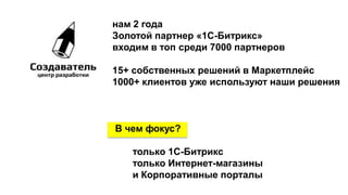 нам 2 года
Золотой партнер «1С-Битрикс»
входим в топ среди 7000 партнеров
15+ собственных решений в Маркетплейс
1000+ клиентов уже используют наши решения
В чем фокус?
только 1С-Битрикс
только Интернет-магазины
и Корпоративные порталы
 