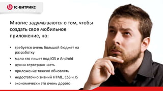 Многие задумываются о том, чтобы
создать свое мобильное
приложение, но:
• требуется очень большой бюджет на
разработку
• мало кто пишет под iOS и Android
• нужна серверная часть
• приложение тяжело обновлять
• недостаточно знаний HTML, CSS и JS
• экономически это очень дорого
 