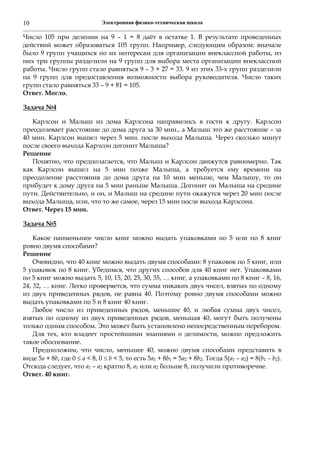 Электронная физико-техническая школа10
Число 105 при делении на 9 – 1 = 8 даёт в остатке 1. В результате проведенных
действий может образоваться 105 групп. Например, следующим образом: вначале
было 9 групп учащихся по их интересам для организации внеклассной работы, из
них три группы разделили на 9 групп для выбора места организации внеклассной
работы. Число групп стало равняться 9 – 3 + 27 = 33. 9 из этих 33-х групп разделили
на 9 групп для предоставления возможности выбора руководителя. Число таких
групп стало равняться 33 – 9 + 81 = 105.
Ответ. Могло.
Задача №4
Карлсон и Малыш из дома Карлсона направились в гости к другу. Карлсон
преодолевает расстояние до дома друга за 30 мин., а Малыш это же расстояние – за
40 мин. Карлсон вышел через 5 мин. после выхода Малыша. Через сколько минут
после своего выхода Карлсон догонит Малыша?
Решение
Понятно, что предполагается, что Малыш и Карлсон движутся равномерно. Так
как Карлсон вышел на 5 мин позже Малыша, а требуется ему времени на
преодоление расстояния до дома друга на 10 мин меньше, чем Малышу, то он
прибудет к дому друга на 5 мин раньше Малыша. Догонит он Малыша на средине
пути. Действительно, и он, и Малыш на средине пути окажутся через 20 мин после
выхода Малыша, или, что то же самое, через 15 мин после выхода Карлсона.
Ответ. Через 15 мин.
Задача №5
Какое наименьшее число книг можно выдать упаковками по 5 или по 8 книг
ровно двумя способами?
Решение
Очевидно, что 40 книг можно выдать двумя способами: 8 упаковок по 5 книг, или
5 упаковок по 8 книг. Убедимся, что других способов для 40 книг нет. Упаковками
по 5 книг можно выдать 5, 10, 15, 20, 25, 30, 35, … книг, а упаковками по 8 книг – 8, 16,
24, 32, … книг. Легко проверяется, что сумма никаких двух чисел, взятых по одному
из двух приведенных рядов, не равна 40. Поэтому ровно двумя способами можно
выдать упаковками по 5 и 8 книг 40 книг.
Любое число из приведенных рядов, меньшее 40, и любая сумма двух чисел,
взятых по одному из двух приведенных рядов, меньшая 40, могут быть получены
только одним способом. Это может быть установлено непосредственным перебором.
Для тех, кто владеет простейшими знаниями о делимости, можно предложить
такое обоснование.
Предположим, что число, меньшее 40, можно двумя способами представить в
виде 5а + 8b, где 0  а < 8, 0  b < 5, то есть 5а1 + 8b1 = 5а2 + 8b2. Тогда 5(а1 – а2) = 8(b1 – b2).
Отсюда следует, что а1 – а2 кратно 8, а1 или а2 больше 8, получили противоречие.
Ответ. 40 книг.
 