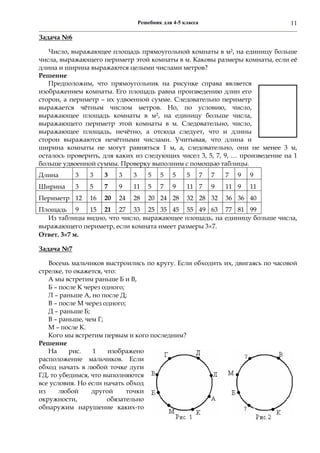 Решебник для 4-5 класса 11
Задача №6
Число, выражающее площадь прямоугольной комнаты в м2, на единицу больше
числа, выражающего периметр этой комнаты в м. Каковы размеры комнаты, если её
длина и ширина выражаются целыми числами метров?
Решение
Предположим, что прямоугольник на рисунке справа является
изображением комнаты. Его площадь равна произведению длин его
сторон, а периметр – их удвоенной сумме. Следовательно периметр
выражается чётным числом метров. Но, по условию, число,
выражающее площадь комнаты в м2, на единицу больше числа,
выражающего периметр этой комнаты в м. Следовательно, число,
выражающее площадь, нечётно, а отсюда следует, что и длины
сторон выражаются нечётными числами. Учитывая, что длина и
ширина комнаты не могут равняться 1 м, а, следовательно, они не менее 3 м,
осталось проверить, для каких из следующих чисел 3, 5, 7, 9, … произведение на 1
больше удвоенной суммы. Проверку выполним с помощью таблицы.
Длина 3 3 3 3 3 5 5 5 5 7 7 7 9 9
Ширина 3 5 7 9 11 5 7 9 11 7 9 11 9 11
Периметр 12 16 20 24 28 20 24 28 32 28 32 36 36 40
Площадь 9 15 21 27 33 25 35 45 55 49 63 77 81 99
Из таблицы видно, что число, выражающее площадь, на единицу больше числа,
выражающего периметр, если комната имеет размеры 37.
Ответ. 37 м.
Задача №7
Восемь мальчиков выстроились по кругу. Если обходить их, двигаясь по часовой
стрелке, то окажется, что:
А мы встретим раньше Б и В,
Б – после К через одного;
Л – раньше А, но после Д;
В – после М через одного;
Д – раньше Б;
В – раньше, чем Г;
М – после К.
Кого мы встретим первым и кого последним?
Решение
На рис. 1 изображено
расположение мальчиков. Если
обход начать в любой точке дуги
ГД, то убедимся, что выполняются
все условия. Но если начать обход
из любой другой точки
окружности, обязательно
обнаружим нарушение каких-то
 