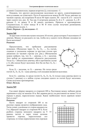 Электронная физико-техническая школа12
условий. Следовательно, первым встретим Д, а последним – Г.
Покажем, что другого расположения мальчиков по кругу, удовлетворяющего
всем условиям, не существует. Пусть Б находится не между В и М. Тогда, двигаясь по
часовой стрелке, мы встречаем В после М через одного, М – после К и Б – после К
через одного (см. рис. 2). Так как А встречаем раньше Б, Д и Л – раньше А, а В –
раньше Г, то между В и М некого поставить. Пришли к противоречию.
Следовательно, Б стоит между В и М. В этом случае получаем размещение,
изображённое на рис. 1.
Ответ. Первым – Д, последним – Г.
Задача №8
За круглым столом вам нужно посадить 10 гостей, среди которых 5 мальчиков и 5
девочек. Можно ли рассадить их так, чтобы ни у одного гостя обоими соседями не
были мальчики?
Решение
Предположим, что требуемое рассаживание
возможно. Обозначим через Х1, Х2, Х3, …, Х10 гостей,
сидящих в указанном порядке за круглым столом при
движении по часовой стрелке (см. рис.). Обозначения
можно выбрать так, что Х1 – девочка, а Х2 – мальчик.
Этот выбор не ограничивает общности рассуждений.
Тогда Х10 – обязательно девочка, ибо в противном случае
у Х1 оба соседи будут мальчики. Кто бы ни был Х3, Х4 –
девочка.
Если Х3 – мальчик, то Х5 – девочка. Но тогда среди
гостей Х6, Х7, Х8, Х9 – одна девочка, и её соседями являются мальчики.
Если Х3 – девочка, то среди гостей Х5, Х6, Х7, Х8, Х9 только одна девочка (всего за
столом 5 девочек) и в любом случае соседями одного из гостей будут мальчики.
Снова получено противоречие.
Ответ. Нельзя.
Задача №9
Сад имеет форму квадрата со стороной 100 м. Расстояние между любыми двумя
деревьями в саду не меньше 10 м. Все деревья растут на расстоянии не менее 5 м от
ограды в рядах, параллельных ограде. Какое наибольшее число деревьев может
быть в саду?
Решение
Пусть квадрат со стороной 100 м на
рисунке справа является изображением сада.
Тогда точки, удалённые от сторон квадрата на
5 м, образуют квадрат со стороной 90 м. Если
разбить стороны меньшего квадрата на 9
равных частей и через точки деления
провести отрезки, параллельные его
сторонам, то точки пересечения этих отрезков
 