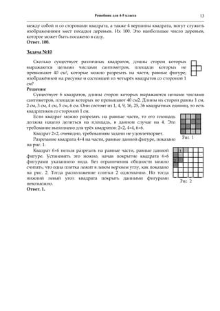 Решебник для 4-5 класса 13
между собой и со сторонами квадрата, а также 4 вершины квадрата, могут служить
изображениями мест посадки деревьев. Их 100. Это наибольшее число деревьев,
которое может быть посажено в саду.
Ответ. 100.
Задача №10
Сколько существует различных квадратов, длины сторон которых
выражаются целыми числами сантиметров, площади которых не
превышают 40 см2, которые можно разрезать на части, равные фигуре,
изображённой на рисунке и состоящей из четырёх квадратов со стороной 1
см?
Решение
Существует 6 квадратов, длины сторон которых выражаются целыми числами
сантиметров, площади которых не превышают 40 см2. Длины их сторон равны 1 см,
2 см, 3 см, 4 см, 5 см, 6 см. Они состоят из 1, 4, 9, 16, 25, 36 квадратных единиц, то есть
квадратиков со стороной 1 см.
Если квадрат можно разрезать на равные части, то его площадь
должна нацело делиться на площадь, в данном случае на 4. Это
требование выполнено для трёх квадратов: 22, 44, 66.
Квадрат 22, очевидно, требованиям задачи не удовлетворяет.
Разрезание квадрата 44 на части, равные данной фигуре, показано
на рис. 1.
Квадрат 66 нельзя разрезать на равные части, равные данной
фигуре. Установить это можно, начав покрытие квадрата 66
фигурами указанного вида. Без ограничения общности можно
считать, что одна плитка лежит в левом верхнем углу, как показано
на рис. 2. Тогда расположение плитки 2 однозначно. Но тогда
нижний левый угол квадрата покрыть данными фигурами
невозможно.
Ответ. 1.
 