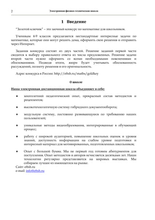 Электронная физико-техническая школа2
1 Введение	
“Золотой ключик” – это заочный конкурс по математике для школьников.
Ученикам 4-9 классов предлагаются нестандартные интересные задачи по
математике, которые они могут решить дома, оформить свои решения и отправить
через Интернет.
Задания конкурса состоят из двух частей. Решение заданий первой части
сводится к выбору правильного ответа из числа предложенных. Решение задачи
второй части нужно оформить со всеми необходимыми пояснениями и
обоснованиями. Подводя итоги, жюри будет учитывать обоснованность
рассуждений, полноту решения и его оригинальность.
Адрес конкурса в России: http://eftsh.ru/maths/goldkey
О	школе	
Наша электронная дистанционная школа объединяет в себе:
 многолетний педагогический опыт, прекрасный состав методистов и
рецензентов;
 высокотехнологичную систему гибридного документооборота;
 модульную систему, постоянно развивающуюся по требованию наших
пользователей;
 уникальные методы видеообразования, интегрированные в обучающий
процесс;
 работу с широкой аудиторией, повышение школьных оценок и уровня
знаний, доступность информации на слабом уровне подготовки и
интересный материал для мотивированных, подготовленных школьников;
 Опыт с большой буквы. Мы не первый год готовим абитуриентов для
поступления. Опыт методистов и авторов исчисляется десятками лет. Наши
технологии регулярно представляются на мировых выставках. Мы
собираем лучшее из имеющегося на рынке.
Сайт: eftsh.ru
e-mail: info@eftsh.ru
 