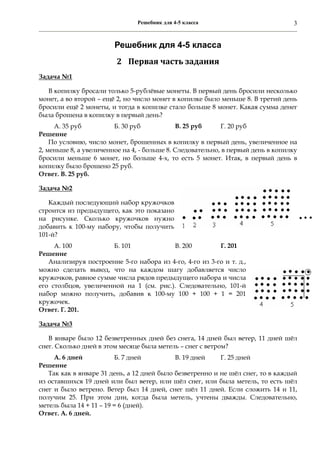 Решебник для 4-5 класса 3
Решебник для 4-5 класса
2 Первая	часть	задания	
Задача №1
В копилку бросали только 5-рублёвые монеты. В первый день бросили несколько
монет, а во второй – ещё 2, но число монет в копилке было меньше 8. В третий день
бросили ещё 2 монеты, и тогда в копилке стало больше 8 монет. Какая сумма денег
была брошена в копилку в первый день?
А. 35 руб Б. 30 руб В. 25 руб Г. 20 руб
Решение
По условию, число монет, брошенных в копилку в первый день, увеличенное на
2, меньше 8, а увеличенное на 4, - больше 8. Следовательно, в первый день в копилку
бросили меньше 6 монет, но больше 4-х, то есть 5 монет. Итак, в первый день в
копилку было брошено 25 руб.
Ответ. В. 25 руб.
Задача №2
Каждый последующий набор кружочков
строится из предыдущего, как это показано
на рисунке. Сколько кружочков нужно
добавить к 100-му набору, чтобы получить
101-й?
А. 100 Б. 101 В. 200 Г. 201
Решение
Анализируя построение 5-го набора из 4-го, 4-го из 3-го и т. д.,
можно сделать вывод, что на каждом шагу добавляется число
кружочков, равное сумме числа рядов предыдущего набора и числа
его столбцов, увеличенной на 1 (см. рис.). Следовательно, 101-й
набор можно получить, добавив к 100-му 100 + 100 + 1 = 201
кружочек.
Ответ. Г. 201.
Задача №3
В январе было 12 безветренных дней без снега, 14 дней был ветер, 11 дней шёл
снег. Сколько дней в этом месяце была метель – снег с ветром?
А. 6 дней Б. 7 дней В. 19 дней Г. 25 дней
Решение
Так как в январе 31 день, а 12 дней было безветренно и не шёл снег, то в каждый
из оставшихся 19 дней или был ветер, или шёл снег, или была метель, то есть шёл
снег и было ветрено. Ветер был 14 дней, снег шёл 11 дней. Если сложить 14 и 11,
получим 25. При этом дни, когда была метель, учтены дважды. Следовательно,
метель была 14 + 11 – 19 = 6 (дней).
Ответ. А. 6 дней.
 