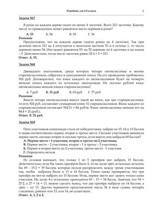 Решебник для 4-5 класса 5
Задача №7
В роще на каждом дереве сидит не менее 4 ласточек. Всего 213 ласточек. Какому
числу из приведенных может равняться число деревьев в роще?
А. 53 Б. 54 В. 55 Г. 56
Решение
Предположим, что на каждом дереве сидело ровно по 4 ласточки. Так при
делении числа 213 на 4 получается в неполном частном 53 и в остатке 1, то число
деревьев менее 54. Оно может равняться 53: на 52 деревьях по 4 ласточки и на одном
– 5. Действительно, тогда число ласточек равно 524 + 5 = 213.
Ответ. А. 53.
Задача №8
Двенадцать школьников, среди которых четыре пятиклассника и восемь
старшеклассников, собрались в однодневный поход. На его проведение требовалось
924 руб. Договорились, что взнос каждого из пятиклассников будет на четверть
меньше взноса каждого из остальных школьников. На сколько рублей взнос
пятиклассника меньше взноса старшеклассника?
А. 7 руб Б. 21 руб В. 63 руб Г. 77 руб
Решение
Вместе четыре пятиклассника внесут такой же взнос, как три старшеклассника,
то есть 924 руб. составляют суммарный взнос 11 старшеклассников. Взнос каждого из
старшеклассников составляет 924:11 = 84 рубля. Взнос пятиклассника меньше его на
84:4 = 21 (руб.).
Ответ. Б. 21 руб.
Задача №9
Пять участников олимпиады стали её победителями, набрав по 15, 14 и 13 баллов
и заняв соответственно первое, второе и третье места. Сколько участников завоевали
первое место, сколько второе и сколько третье, если вместе они набрали 69 баллов?
А. Первое место – 1 участник, второе и третье по 2 участника.
В. Первое место – 2 участника, второе – 1 и третье – 2 участника.
Б. Первое и второе место по 2 участника, третье место - 1 участник.
Г. Определить нельзя.
Решение
Из условия вытекает, что только 1 из 5 призёров мог набрать 15 баллов.
Действительно, если бы таких призёров было 2, то на долю трёх остальных осталось
бы 69 – 152 = 39 баллов, которые нельзя распределить между тремя участниками
так, чтобы набраны были и 13 и 14 баллов. Точно также проверяется, что три
призёра не могли набрать по 15 баллов. Итак, первое место мог занять только один
участник. На долю 4-х остальных приходится 69 – 15 = 54 балла. Замечая, что 54 =
272, а 27 = 14 + 13, можно сделать вывод, что два призёра набрали по 14 баллов, а
двое – по 13. Других вариантов представлений числа 54 в виде суммы четырёх
слагаемых, равных или 13, или 14, не существует.
Ответ. А. 1, 2 и 2.
 