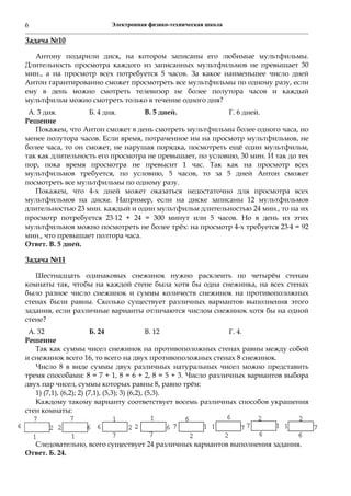 Электронная физико-техническая школа6
Задача №10
Антону подарили диск, на котором записаны его любимые мультфильмы.
Длительность просмотра каждого из записанных мультфильмов не превышает 30
мин., а на просмотр всех потребуется 5 часов. За какое наименьшее число дней
Антон гарантированно сможет просмотреть все мультфильмы по одному разу, если
ему в день можно смотреть телевизор не более полутора часов и каждый
мультфильм можно смотреть только в течение одного дня?
А. 3 дня. Б. 4 дня. В. 5 дней. Г. 6 дней.
Решение
Покажем, что Антон сможет в день смотреть мультфильмы более одного часа, но
менее полутора часов. Если время, потраченное им на просмотр мультфильмов, не
более часа, то он сможет, не нарушая порядка, посмотреть ещё один мультфильм,
так как длительность его просмотра не превышает, по условию, 30 мин. И так до тех
пор, пока время просмотра не превысит 1 час. Так как на просмотр всех
мультфильмов требуется, по условию, 5 часов, то за 5 дней Антон сможет
посмотреть все мультфильмы по одному разу.
Покажем, что 4-х дней может оказаться недостаточно для просмотра всех
мультфильмов на диске. Например, если на диске записаны 12 мультфильмов
длительностью 23 мин. каждый и один мультфильм длительностью 24 мин., то на их
просмотр потребуется 2312 + 24 = 300 минут или 5 часов. Но в день из этих
мультфильмов можно посмотреть не более трёх: на просмотр 4-х требуется 234 = 92
мин., что превышает полтора часа.
Ответ. В. 5 дней.
Задача №11
Шестнадцать одинаковых снежинок нужно расклеить по четырём стенам
комнаты так, чтобы на каждой стене была хотя бы одна снежинка, на всех стенах
было разное число снежинок и суммы количеств снежинок на противоположных
стенах были равны. Сколько существует различных вариантов выполнения этого
задания, если различные варианты отличаются числом снежинок хотя бы на одной
стене?
А. 32 Б. 24 В. 12 Г. 4.
Решение
Так как суммы чисел снежинок на противоположных стенах равны между собой
и снежинок всего 16, то всего на двух противоположных стенах 8 снежинок.
Число 8 в виде суммы двух различных натуральных чисел можно представить
тремя способами: 8 = 7 + 1, 8 = 6 + 2, 8 = 5 + 3. Число различных вариантов выбора
двух пар чисел, суммы которых равны 8, равно трём:
1) (7,1), (6,2); 2) (7,1), (5,3); 3) (6,2), (5,3).
Каждому такому варианту соответствует восемь различных способов украшения
стен комнаты:
Следовательно, всего существует 24 различных вариантов выполнения задания.
Ответ. Б. 24.
 