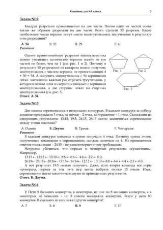 Решебник для 4-5 класса 7
Задача №12
Квадрат разрезали прямолинейно на две части. Потом одну из частей снова
таким же образом разрезали на две части. Всего сделали 50 разрезов. Какое
наибольшее число вершин могут иметь многоугольники, полученные в результате
этих разрезаний?
А. 54 Б. 53 В. 29 Г. 4.
Решение
Одним прямолинейным разрезом многоугольника
можно увеличить количество вершин одной из его
частей не более, чем на 1 (см. рис. 1 и 2). Поэтому в
результате 50 разрезаний из квадрата можно получить
многоугольник с числом вершин, не превосходящим 4
+ 50 = 54. А получить многоугольник с 54 вершинами
легко: достаточно каждый раз отрезать треугольник, у
которого только одна из вершин совпадает с вершиной
многоугольника, а две стороны лежат на сторонах
многоугольника (см. рис. 3).
Ответ. А. 54.
Задача №13
Две школы соревновались в нескольких конкурсах. В каждом конкурсе за победу
команде присуждали 3 очка, за ничью – 2 очка, за поражение – 1 очко. Сколькими из
следующих результатов: 13:15, 19:5, 24:15, 26:18 могло закончиться соревнование
между этими школами?
А. Одним Б. Двумя В. Тремя Г. Четырьмя
Решение
В каждом конкурсе команды в сумме получали 4 очка. Поэтому сумма очков,
полученных командами в соревновании, должна делиться на 4. Из приведенных
ответов только один – 24:15 – не удовлетворяет этому требованию.
Нетрудно убедиться, что первый и четвёртый результаты осуществимы.
Например,
13:15  12:12  10:10  8:8  6:6  4:4  2:2  0:0;
26:18 23:17 20:16 17:15 14:14 12:12  10:10 8:8 6:6 4:4 2:2 0:0.
А вот результат 19:5 нельзя получить. Даже, если вторая команда все игры
проиграла, первая за эти пять игр могла набрать только 15 очков. Итак,
соревнование могло закончиться двумя из приведенных результатов.
Ответ. Б. Двумя.
Задача №14
У Пети 8 больших конвертов, в некоторых из них по 8 меньших конвертов, а в
некоторых из меньших – по 8 совсем маленьких конвертов. Всего у него 80
конвертов. В скольких из них лежат другие конверты?
А. 7 Б. 8 В. 9 Г. 10
 