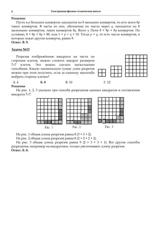 Электронная физико-техническая школа8
Решение
Пусть в р больших конвертах находится по 8 меньших конвертов, то есть всего 8р
таких конвертов. В части из них, обозначим их число через q, находится по 8
маленьких конвертов, таких конвертов 8q. Всего у Пети 8 + 8р + 8q конвертов. По
условию, 8 + 8р + 8q = 80, или 1 + р + q = 10. Тогда р + q, то есть число конвертов, в
которых лежат другие конверты, равно 9.
Ответ. В. 9.
Задача №15
Разрезая изображённые квадраты на части по
сторонам клеток, можно сложить квадрат размером
77 клеток. Это можно сделать несколькими
способами. Какую наименьшую сумму длин разрезов
можно при этом получить, если за единицу масштаба
выбрать сторону клетки?
А. 6 Б. 8 В. 10 Г. 12
Решение
На рис. 1, 2, 3 указаны три способа разрезания данных квадратов и составления
квадрата 77.
На рис. 1 общая длина разрезов равна 8 (3 + 3 + 2).
На рис. 2 общая длина разрезов равна 8 (2 + 2 + 2 + 2).
На рис. 3 общая длина разрезов равна 9 (2 + 3 + 3 + 1). Все другие способы
разрезания, например на квадратики, только увеличивают длину разрезов.
Ответ. Б. 8.
 